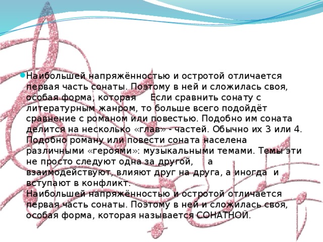 Наибольшей напряжённостью и остротой отличается первая часть сонаты. Поэтому в ней и сложилась своя, особая форма, которая Если сравнить сонату с литературным жанром, то больше всего подойдёт сравнение с романом или повестью. Подобно им соната делится на несколько «глав» - частей. Обычно их 3 или 4. Подобно роману или повести соната населена различными «героями»: музыкальными темами. Темы эти не просто следуют одна за другой, а взаимодействуют, влияют друг на друга, а иногда и вступают в конфликт.  Наибольшей напряжённостью и остротой отличается первая часть сонаты. Поэтому в ней и сложилась своя, особая форма, которая называется СОНАТНОЙ. 