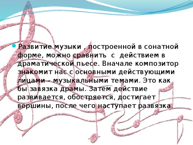 Развитие музыки , построенной в сонатной форме, можно сравнить с действием в драматической пьесе. Вначале композитор знакомит нас с основными действующими лицами – музыкальными темами. Это как бы завязка драмы. Затем действие развивается, обостряется, достигает вершины, после чего наступает развязка. 