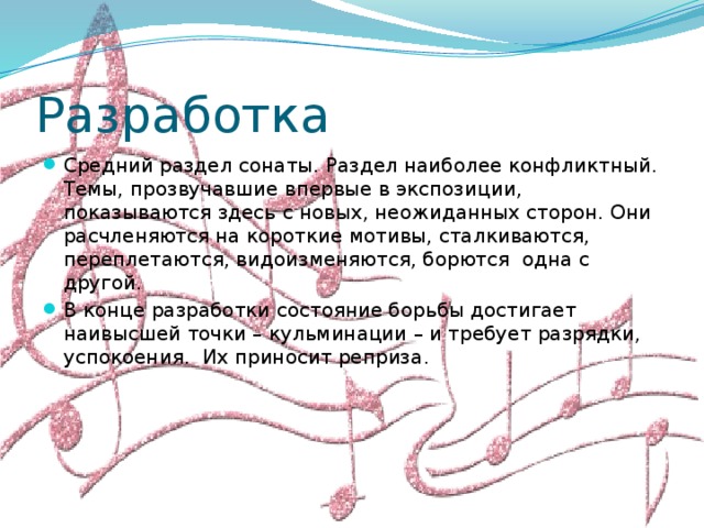 Разработка Средний раздел сонаты. Раздел наиболее конфликтный. Темы, прозвучавшие впервые в экспозиции, показываются здесь с новых, неожиданных сторон. Они расчленяются на короткие мотивы, сталкиваются, переплетаются, видоизменяются, борются одна с другой. В конце разработки состояние борьбы достигает наивысшей точки – кульминации – и требует разрядки, успокоения. Их приносит реприза . 