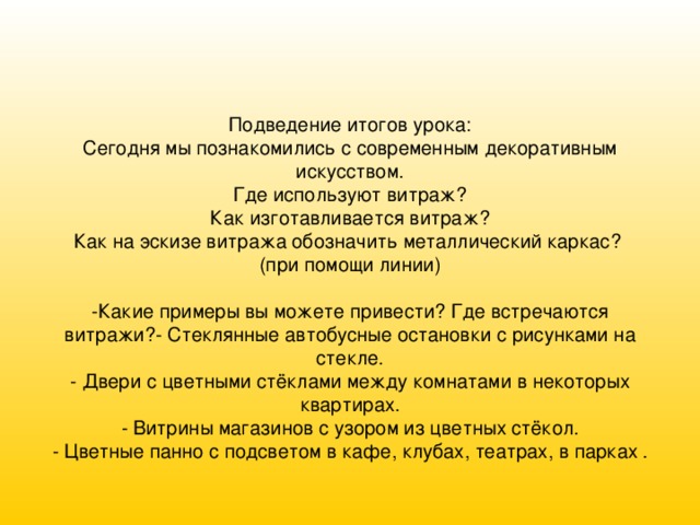          Подведение итогов урока:  Сегодня мы познакомились с современным декоративным искусством.  Где используют витраж?  Как изготавливается витраж?  Как на эскизе витража обозначить металлический каркас?  (при помощи линии)     -Какие примеры вы можете привести? Где встречаются витражи?- Стеклянные автобусные остановки с рисунками на стекле.  - Двери с цветными стёклами между комнатами в некоторых квартирах.  - Витрины магазинов с узором из цветных стёкол.  - Цветные панно с подсветом в кафе, клубах, театрах, в парках   .     