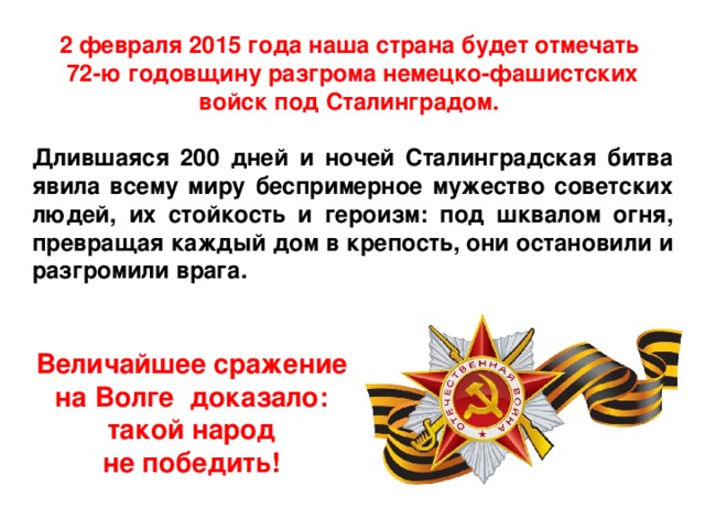 2 февраля 2015 года наша страна будет отмечать 72-ю годовщину разгрома немецко-фашистских войск под Сталинградом.  Длившаяся 200 дней и ночей Сталинградская битва явила всему миру беспримерное мужество советских людей, их стойкость и героизм: под шквалом огня, превращая каждый дом в крепость, они остановили и разгромили врага. Величайшее сражение на Волге доказало: такой народ не победить! 