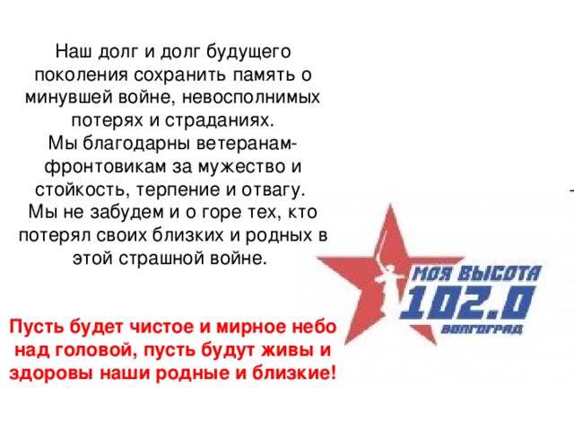 Наш долг и долг будущего поколения сохранить память о минувшей войне, невосполнимых потерях и страданиях. Мы благодарны ветеранам-фронтовикам за мужество и стойкость, терпение и отвагу. Мы не забудем и о горе тех, кто потерял своих близких и родных в этой страшной войне. Пусть будет чистое и мирное небо над головой, пусть будут живы и здоровы наши родные и близкие! 