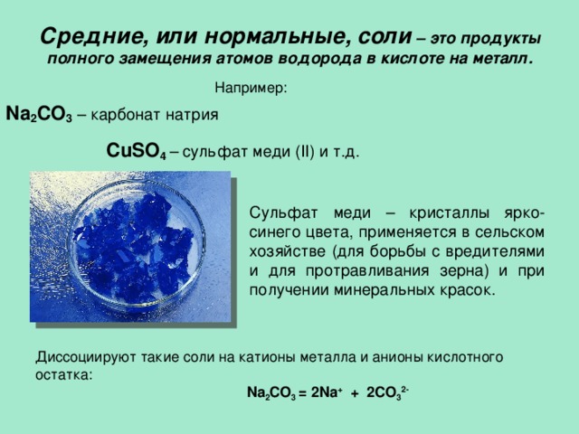 Средние, или нормальные, соли – это продукты полного замещения атомов водорода в кислоте на металл.    Например: Na 2 CO 3  – карбонат натрия CuSO 4  – сульфат меди ( II ) и т.д.     Cульфат меди – кристаллы ярко-синего цвета, применяется в сельском хозяйстве (для борьбы с вредителями и для протравливания зерна) и при получении минеральных красок. Диссоциируют такие соли на катионы металла и анионы кислотного остатка:  Na 2 CO 3  = 2 Na + + 2 CO 3 2- 