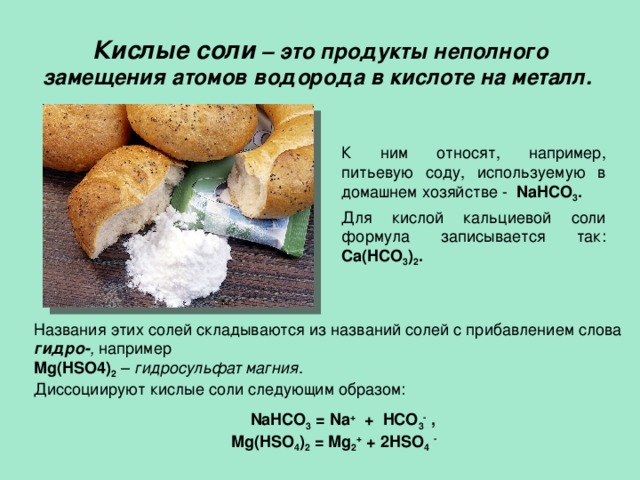  Кислые соли – это продукты неполного замещения атомов водорода в кислоте на металл.   К ним относят, например, питьевую соду, используемую в домашнем хозяйстве - NaHCO 3 .  Для кислой кальциевой соли формула записывается так: Ca(HCO 3 ) 2 .  Названия этих солей складываются из названий солей с прибавлением слова гидро- , например Mg(HSO4) 2  – гидросульфат магния . Диссоциируют кислые соли следующим образом:  NaHCO 3 = Na + + HCO 3 -  , Mg(HSO 4 ) 2 = Mg 2 + + 2HSO 4  - 