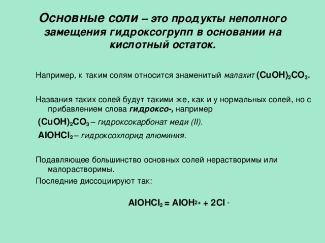  Основные соли – это продукты неполного замещения гидроксогрупп в основании на кислотный остаток.   Например, к таким солям относится  знаменитый малахит  (CuOH) 2 CO 3 . Названия таких солей будут такими же, как и у нормальных солей, но с прибавлением слова гидроксо-, например  (CuOH) 2 CO 3  – гидроксокарбонат меди ( II) .  AlOHCl 2  – гидроксохлорид алюминия. Подавляющее большинство основных солей нерастворимы или малорастворимы. Последние диссоциируют так: AlOHCl 2  = AlOH 2+ + 2 Cl  -  