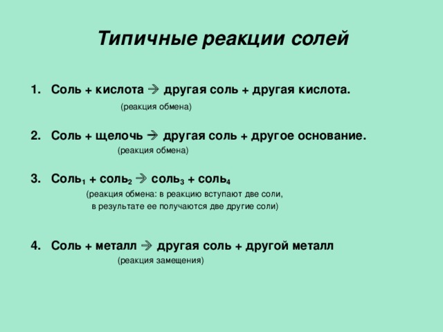 Типичные реакции солей 1.  Соль + кислота   другая соль + другая кислота.  (реакция обмена) 2.  Соль + щелочь   другая соль + другое основание.  (реакция обмена) 3.  Соль 1 + соль 2    соль 3 + соль 4  (реакция обмена: в реакцию вступают две соли,  в результате ее получаются две другие соли) 4.  Соль + металл   другая соль + другой металл  (реакция замещения) 