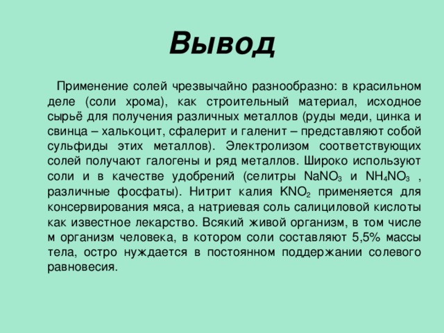 Вывод  Применение солей чрезвычайно разнообразно: в красильном деле (соли хрома), как строительный материал, исходное сырьё для получения различных металлов (руды меди, цинка и свинца – халькоцит, сфалерит и галенит – представляют собой сульфиды этих металлов). Электролизом соответствующих солей получают галогены и ряд металлов. Широко используют соли и в качестве удобрений (селитры NaNO 3 и NH 4 NO 3 , различные фосфаты). Нитрит калия KNO 2 применяется для консервирования мяса, а натриевая соль салициловой кислоты как известное лекарство. Всякий живой организм, в том числе м организм человека, в котором соли составляют 5,5% массы тела, остро нуждается в постоянном поддержании солевого равновесия. 