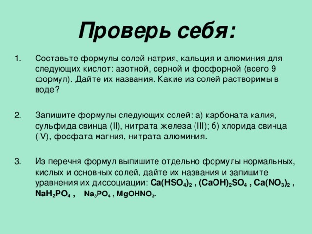 Проверь себя: Составьте формулы солей натрия, кальция и алюминия для следующих кислот: азотной, серной и фосфорной (всего 9 формул). Дайте их названия. Какие из солей растворимы в воде?  Запишите формулы следующих солей: а) карбоната калия, сульфида свинца ( II ), нитрата железа ( III ); б) хлорида свинца ( IV) , фосфата магния, нитрата алюминия.  Из перечня формул выпишите отдельно формулы нормальных, кислых и основных солей, дайте их названия и запишите уравнения их диссоциации: Ca(HSO 4 ) 2 , (CaOH) 2 SO 4 , Ca(NO 3 ) 2 , NaH 2 PO 4 , Na 3 PO 4 , MgOHNO 3 . 