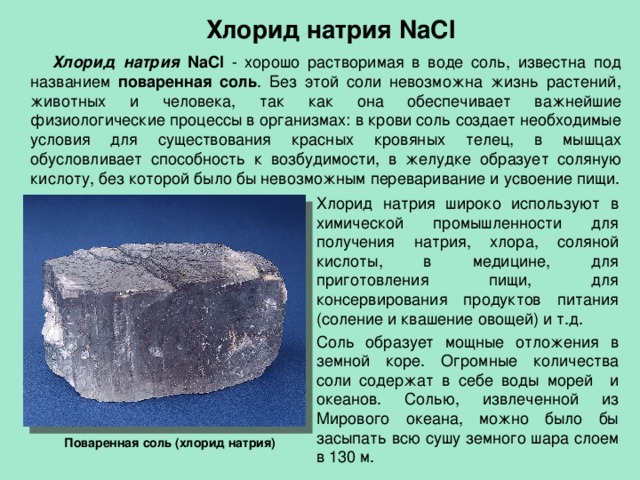 Хлорид натрия NaCl  Хлорид натрия NaCl - хорошо растворимая в воде соль, известна под названием поваренная соль . Без этой соли невозможна жизнь растений, животных и человека, так как она обеспечивает важнейшие физиологические процессы в организмах: в крови соль создает необходимые условия для существования красных кровяных телец, в мышцах обусловливает способность к возбудимости, в желудке образует соляную кислоту, без которой было бы невозможным переваривание и усвоение пищи. Хлорид натрия широко используют в химической промышленности для получения натрия, хлора, соляной кислоты, в медицине, для приготовления пищи, для консервирования продуктов питания (соление и квашение овощей) и т.д. Соль образует мощные отложения в земной коре. Огромные количества соли содержат в себе воды морей и океанов. Солью, извлеченной из Мирового океана, можно было бы засыпать всю сушу земного шара слоем в 130 м. Поваренная соль (хлорид натрия) 
