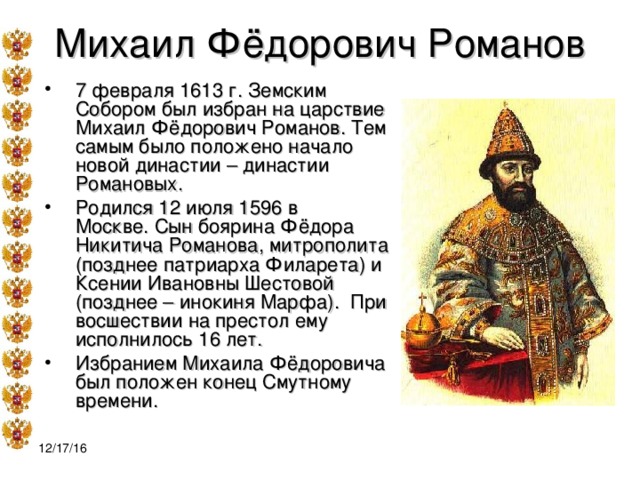 Михаил Фёдорович Романов 7 февраля 1613 г. Земским Собором был избран на царствие Михаил Фёдорович Романов. Тем самым было положено начало новой династии – династии Романовых. Родился 12 июля 1596 в Москве. Сын боярина Фёдора Никитича Романова, митрополита (позднее патриарха Филарета) и Ксении Ивановны Шестовой (позднее – инокиня Марфа). При восшествии на престол ему исполнилось 16 лет. Избранием Михаила Фёдоровича был положен конец Смутному времени.  12/17/16 