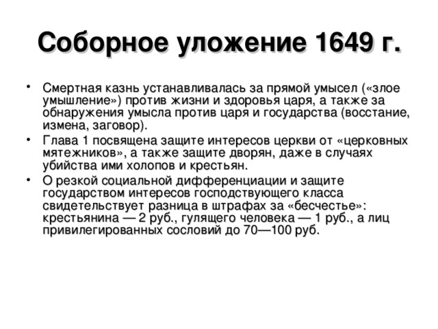Соборное уложение 1649 г. Смертная казнь устанавливалась за прямой умысел («злое умышление») против жизни и здоровья царя, а также за обнаружения умысла против царя и государства (восстание, измена, заговор). Глава 1 посвящена защите интересов церкви от «церковных мятежников», а также защите дворян, даже в случаях убийства ими холопов и крестьян. О резкой социальной дифференциации и защите государством интересов господствующего класса свидетельствует разница в штрафах за «бесчестье»: крестьянина — 2 руб., гулящего человека — 1 руб., а лиц привилегированных сословий до 70—100 руб.  