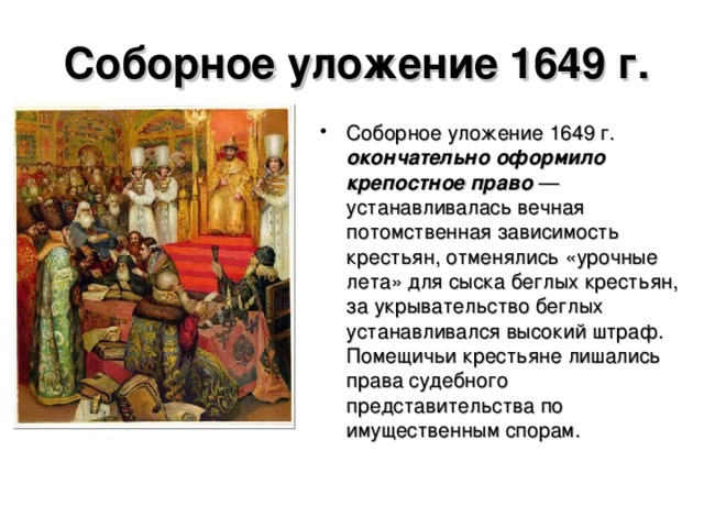 Соборное уложение 1649 г. Соборное уложение 1649 г. окончательно оформило крепостное право — устанавливалась вечная потомственная зависимость крестьян, отменялись «урочные лета» для сыска беглых крестьян, за укрывательство беглых устанавливался высокий штраф. Помещичьи крестьяне лишались права судебного представительства по имущественным спорам.  