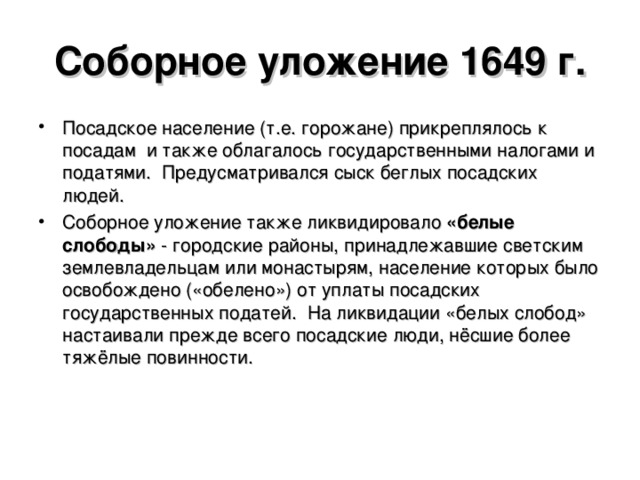 Соборное уложение 1649 г. Посадское население (т.е. горожане) прикреплялось к посадам и также облагалось государственными налогами и податями. Предусматривался сыск беглых посадских людей. Соборное уложение также ликвидировало «белые слободы» - городские районы, принадлежавшие светским землевладельцам или монастырям, население которых было освобождено («обелено») от уплаты посадских государственных податей. На ликвидации «белых слобод» настаивали прежде всего посадские люди, нёсшие более тяжёлые повинности.  