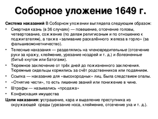 Соборное уложение 1649 г. Система наказаний В Соборном уложении выглядела следующим образом: Смертная казнь (в 36 случаях) — повешение, отсечение головы, четвертование, сожжение (по делам религиозным и по отношению к поджигателям), а также «заливание раскалённого железа в горло» (за фальшивомонетничество). Телесные наказания — разделялись на членовредительные (отсечение руки за кражу, клеймение, урезание ноздрей и т. д.) и болезненные (битьё кнутом или батогами). Тюремное заключение от трёх дней до пожизненного заключения. Тюремные сидельцы кормились за счёт родственников или подаянием. Ссылка — наказание для «высокородных» лиц. Была следствием опалы. «Отнятие чести», то есть лишение званий или понижение в чине. Штрафы — назывались «продажа» Конфискация имущества Цели наказания: у страшение, кара и выделение преступника из окружающей среды (урезание носа, клеймение, отсечение уха и т. д.).  