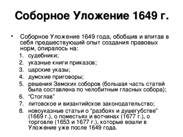 Соборное Уложение 1649 г. Соборное Уложение 1649 года, обобщив и впитав в себя предшествующий опыт создания правовых норм, опиралось на: судебники; указные книги приказов; царские указы; думские приговоры; решения Земских соборов (большая часть статей была составлена по челобитным гласных собора); “ Стоглав” литовское и византийское законодательство; новоуказные статьи о “разбоях и душегубстве” (1669 г.), о поместьях и вотчинах (1677 г.), о торговле (1653 и 1677 г.), которые вошли в Уложение уже после 1649 года. судебники; указные книги приказов; царские указы; думские приговоры; решения Земских соборов (большая часть статей была составлена по челобитным гласных собора); “ Стоглав” литовское и византийское законодательство; новоуказные статьи о “разбоях и душегубстве” (1669 г.), о поместьях и вотчинах (1677 г.), о торговле (1653 и 1677 г.), которые вошли в Уложение уже после 1649 года.  
