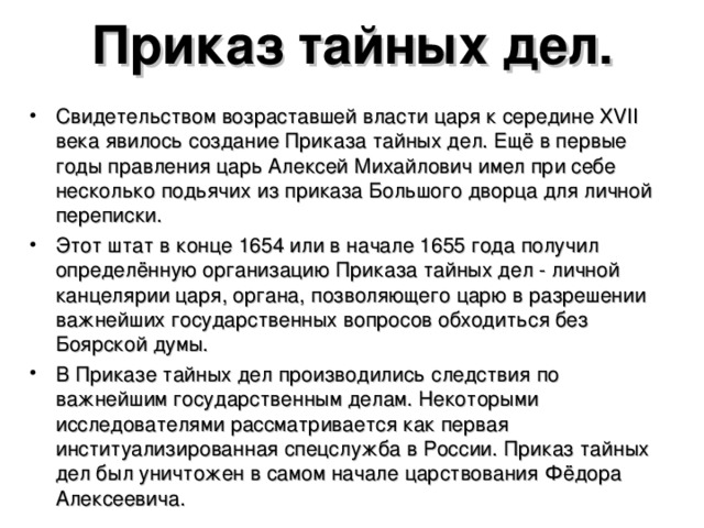 Приказ тайных дел. Свидетельством возраставшей власти царя к середине XVII века явилось создание Приказа тайных дел. Ещё в первые годы правления царь Алексей Михайлович имел при себе несколько подьячих из приказа Большого дворца для личной переписки. Этот штат в конце 1654 или в начале 1655 года получил определённую организацию Приказа тайных дел - личной канцелярии царя, органа, позволяющего царю в разрешении важнейших государственных вопросов обходиться без Боярской думы. В Приказе тайных дел производились следствия по важнейшим государственным делам. Некоторыми исследователями рассматривается как первая институализированная спецслужба в России. Приказ тайных дел был уничтожен в самом начале царствования Фёдора Алексеевича.  
