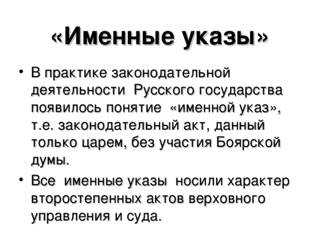 «Именные указы» В практике законодательной деятельности Русского государства появилось понятие «именной указ», т.е. законодательный акт, данный только царем, без участия Боярской думы. Все именные указы носили характер второстепенных актов верховного управления и суда.  