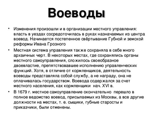 Воеводы Изменения произошли и в организации местного управления: власть в уездах сосредоточилась в руках назначаемых из центра воевод. Начинается постепенное свёртывание Губной и земской реформы Ивана Грозного Местная система управления также сохраняла в себе много архаичных черт. В некоторых местах, где сохранялись органы местного самоуправления, сложилось своеобразное двоевластие, препятствовавшее исполнению управленческих функций. Хотя, в отличие от кормленщиков, деятельность воеводы представляла собой службу, а не награду, она не оплачивалась государством. Воевода содержался за счет местного населения, как кормленщики нач. Х VI в. В 1679 г. местное самоуправление окончательно перешло в полное ведомство воевод, присылаемых из Москвы, а все другие должности на местах, т. е. сыщики, губные старосты и приказчики, были отменены. 
