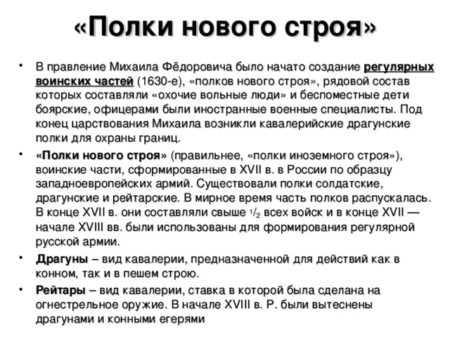 «Полки нового строя» В правление Михаила Фёдоровича было начато создание регулярных воинских частей (1630-е), «полков нового строя», рядовой состав которых составляли «охочие вольные люди» и беспоместные дети боярские, офицерами были иностранные военные специалисты. Под конец царствования Михаила возникли кавалерийские драгунские полки для охраны границ. «Полки нового строя» (правильнее, «полки иноземного строя»), воинские части, сформированные в XVII в. в России по образцу западноевропейских армий. Существовали полки солдатские, драгунские и рейтарские. В мирное время часть полков распускалась. В конце XVII в. они составляли свыше 1 / 2 всех войск и в конце XVII — начале XVIII вв. были использованы для формирования регулярной русской армии. Драгуны – вид кавалерии, предназначенной для действий как в конном, так и в пешем строю. Рейтары – вид кавалерии, ставка в которой была сделана на огнестрельное оружие. В начале XVIII в. Р. были вытеснены драгунами и конными егерями  