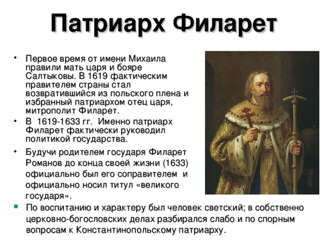 Патриарх Филарет Первое время от имени Михаила правили мать царя и бояре Салтыковы. В 1619 фактическим правителем страны стал возвратившийся из польского плена и избранный патриархом отец царя, митрополит Филарет. В 1619-1633 гг. Именно патриарх Филарет фактически руководил политикой государства. Будучи родителем государя Филарет Романов до конца своей жизни (1633) официально был его соправителем и официально носил титул «великого государя». По воспитанию и характеру был человек светский; в собственно церковно-богословских делах разбирался слабо и по спорным вопросам к Константинопольскому патриарху.  