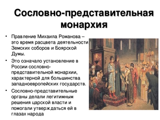 Сословно-представительная монархия Правление Михаила Романова – это время расцвета деятельности Земских соборов и Боярской Думы. Это означало установление в России сословно-представительной монархии, характерной для большинства западноевропейских государств. Сословно-представительные органы делали легитимным решения царской власти и помогали утверждаться ей в глазах народа  