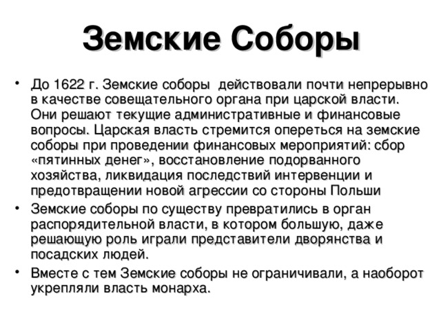 Земские Соборы До 1622 г. Земские соборы действовали почти непрерывно в качестве совещательного органа при царской власти. Они решают текущие административные и финансовые вопросы. Царская власть стремится опереться на земские соборы при проведении финансовых мероприятий: сбор «пятинных денег», восстановление подорванного хозяйства, ликвидация последствий интервенции и предотвращении новой агрессии со стороны Польши Земские соборы по существу превратились в орган распорядительной власти, в котором большую, даже решающую роль играли представители дворянства и посадских людей. Вместе с тем Земские соборы не ограничивали, а наоборот укрепляли власть монарха.   