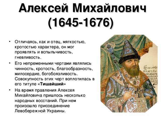 Алексей Михайлович (1645-1676)  Отличаясь, как и отец, мягкостью, кротостью характера, он мог проявлять и вспыльчивость, гневливость. Его непременными чертами являлись чинность, кротость, благообразность, милосердие, богобоязливость. Совокупность этих черт воплотилась в его титуле «Тишайший» На время правления Алексея Михайловича пришлось несколько народных восстаний. При нем произошло присоединение Левобережной Украины.  
