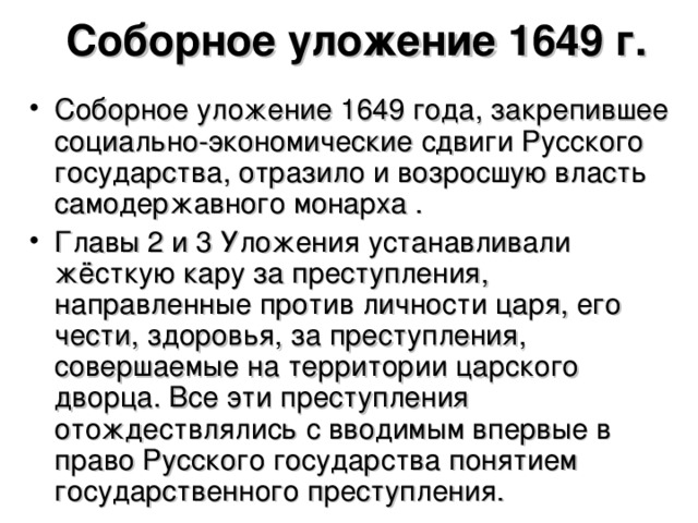 Соборное уложение 1649 г. Соборное уложение 1649 года, закрепившее социально-экономические сдвиги Русского государства, отразило и возросшую власть самодержавного монарха . Главы 2 и 3 Уложения устанавливали жёсткую кару за преступления, направленные против личности царя, его чести, здоровья, за преступления, совершаемые на территории царского дворца. Все эти преступления отождествлялись с вводимым впервые в право Русского государства понятием государственного преступления.  
