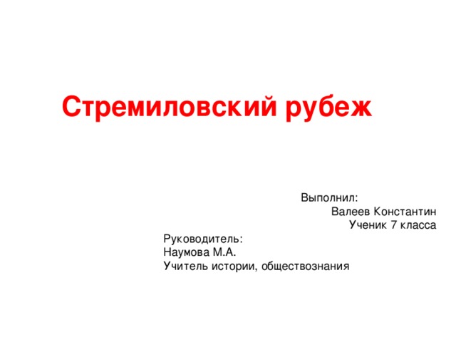 Стремиловский рубеж    Выполнил: Валеев Константин Ученик 7 класса  Руководитель:  Наумова М.А.  Учитель истории, обществознания     