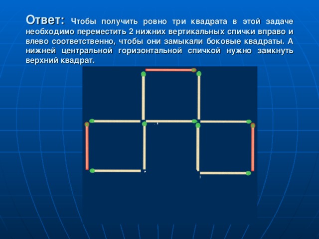 Ответ:  Чтобы получить ровно три квадрата в этой задаче необходимо переместить 2 нижних вертикальных спички вправо и влево соответственно, чтобы они замыкали боковые квадраты. А нижней центральной горизонтальной спичкой нужно замкнуть верхний квадрат. 