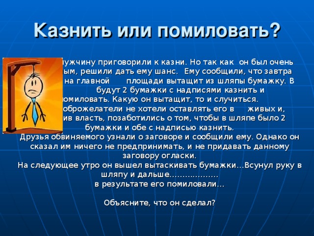 Казнить или помиловать?    Одного мужчину приговорили к казни. Но так как   он был очень уважаемым, решили дать ему шанс.   Ему сообщили, что завтра утром он на главной    площади вытащит из шляпы бумажку. В шляпе   будут 2 бумажки с надписями казнить и   помиловать. Какую он вытащит, то и случиться.     Но недоброжелатели не хотели оставлять его в   живых и, подкупив власть, позаботились о том, чтобы в шляпе было 2 бумажки и обе с надписью казнить.  Друзья обвиняемого узнали о заговоре и сообщили ему. Однако он сказал им ничего не предпринимать, и не придавать данному заговору огласки.  На следующее утро он вышел вытаскивать бумажки…Всунул руку в шляпу и дальше……………….  в результате его помиловали…   Объясните, что он сделал? 