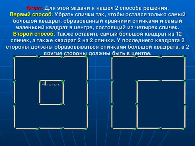Ответ.   Для этой задачи я нашел 2 способа решения.  Первый способ.  Убрать спички так, чтобы остался только самый большой квадрат, образованный крайними спичками и самый маленький квадрат в центре, состоящий из четырех спичек.  Второй способ.  Также оставить самый большой квадрат из 12 спичек, а также квадрат 2 на 2 спички. У последнего квадрата 2 стороны должны образовываться спичками большой квадрата, а 2 другие стороны должны быть в центре. 