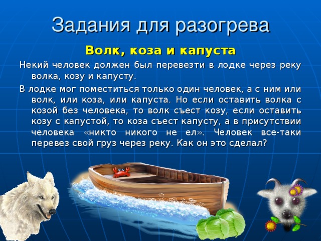 Задания для разогрева Волк, коза и капуста Некий человек должен был перевезти в лодке через реку волка, козу и капусту. В лодке мог поместиться только один человек, а с ним или волк, или коза, или капуста. Но если оставить волка с козой без человека, то волк съест козу, если оставить козу с капустой, то коза съест капусту, а в присутствии человека «никто никого не ел». Человек все-таки перевез свой груз через реку. Как он это сделал? 