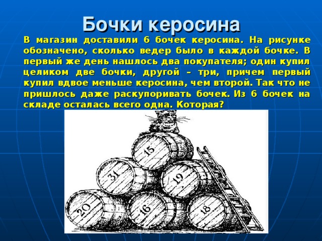 Бочки керосина  В магазин доставили 6 бочек керосина. На рисунке обозначено, сколько ведер было в каждой бочке. В первый же день нашлось два покупателя; один купил целиком две бочки, другой – три, причем первый купил вдвое меньше керосина, чем второй. Так что не пришлось даже раскупоривать бочек. Из 6 бочек на складе осталась всего одна. Которая? 