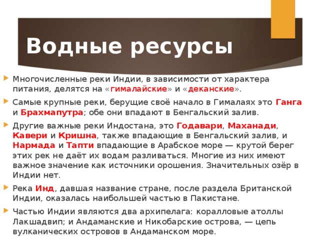Водные ресурсы Многочисленные реки Индии, в зависимости от характера питания, делятся на « гималайские » и « деканские ». Самые крупные реки, берущие своё начало в Гималаях это Ганга и Брахмапутра ; обе они впадают в Бенгальский залив. Другие важные реки Индостана, это Годавари , Маханади , Кавери  и Кришна , также впадающие в Бенгальский залив, и Нармада  и Тапти  впадающие в Арабское море — крутой берег этих рек не даёт их водам разливаться. Многие из них имеют важное значение как источники орошения. Значительных озёр в Индии нет. Река Инд , давшая название стране, после раздела Британской Индии, оказалась наибольшей частью в Пакистане. Частью Индии являются два архипелага: коралловые атоллы Лакшадвип; и Андаманские и Никобарские острова, — цепь вулканических островов в Андаманском море. 