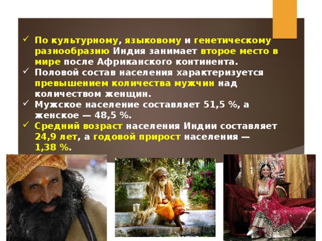 По культурному , языковому и генетическому разнообразию Индия занимает второе место в мире после Африканского континента.  Половой состав населения характеризуется превышением количества мужчин над количеством женщин. Мужское население составляет 51,5 %, а женское — 48,5 %. Средний возраст населения Индии составляет 24,9 лет , а годовой прирост населения — 1,38 % . 