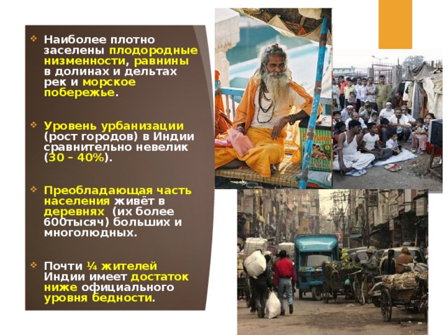 Наиболее плотно заселены плодородные  низменности , равнины в долинах и дельтах рек и морское  побережье .  Уровень урбанизации (рост городов) в Индии сравнительно невелик ( 30 – 40% ).  Преобладающая часть населения живёт в деревнях (их более 600тысяч) больших и многолюдных.  Почти ¼ жителей Индии имеет достаток  ниже официального уровня  бедности .  