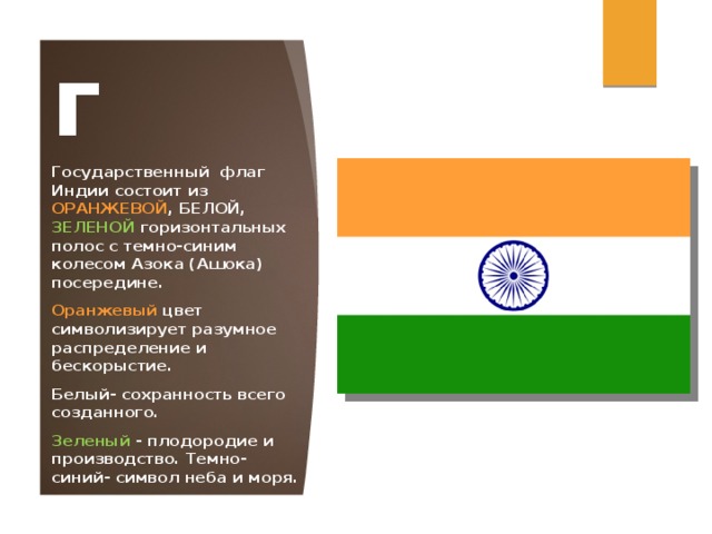 Флаг Государственный флаг Индии состоит из ОРАНЖЕВОЙ , БЕЛОЙ, ЗЕЛЕНОЙ горизонтальных полос с темно-синим колесом Азока (Ашока) посередине. Оранжевый цвет символизирует разумное распределение и бескорыстие. Белый- сохранность всего созданного. Зеленый  - плодородие и производство. Темно- синий- символ неба и моря. 