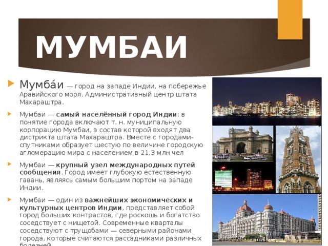 МУМБАИ Мумба́и  — город на западе Индии, на побережье Аравийского моря. Административный центр штата Махараштра. Мумбаи — самый населённый город Индии : в понятие города включают т. н. муниципальную корпорацию Мумбаи, в состав которой входят два дистрикта штата Махараштра. Вместе с городами-спутниками образует шестую по величине городскую агломерацию мира с населением в 21,3 млн чел Мумбаи — крупный узел международных путей сообщения . Город имеет глубокую естественную гавань, являясь самым большим портом на западе Индии. Мумбаи — один из важнейших экономических и культурных центров Индии , представляет собой город больших контрастов, где роскошь и богатство соседствует с нищетой. Современные кварталы соседствуют с трущобами — северными районами города, которые считаются рассадниками различных болезней.  