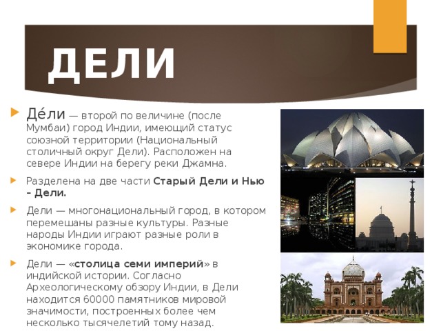 ДЕЛИ Де́ли — второй по величине (после Мумбаи) город Индии, имеющий статус союзной территории (Национальный столичный округ Дели). Расположен на севере Индии на берегу реки Джамна. Разделена на две части Старый Дели и Нью – Дели. Дели — многонациональный город, в котором перемешаны разные культуры. Разные народы Индии играют разные роли в экономике города. Дели — « столица семи империй » в индийской истории. Согласно Археологическому обзору Индии, в Дели находится 60000 памятников мировой значимости, построенных более чем несколько тысячелетий тому назад.  