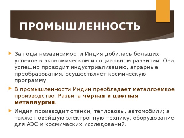 ПРОМЫШЛЕННОСТЬ За годы независимости Индия добилась больших успехов в экономическом и социальном развитии. Она успешно проводит индустриализацию, аграрные преобразования, осуществляет космическую программу. В промышленности Индии преобладает металлоёмкое производство. Развита чёрная и цветная металлургия . Индия производит станки, тепловозы, автомобили; а также новейшую электронную технику, оборудование для АЭС и космических исследований. 