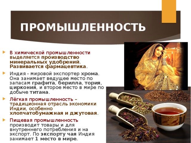 ПРОМЫШЛЕННОСТЬ В химической промышленности выделяется производство минеральных удобрений . Развивается фармацевтика . Индия - мировой экспортер хрома . Она занимает ведущее место по запасам графита , берилла , тория , циркония , и второе место в мире по добыче титана . Лёгкая промышленность – традиционная отрасль экономики Индии, особенно хлопчатобумажная и джутовая . Пищевая промышленность производит товары и для внутреннего потребления и на экспорт. По экспорту чая Индия занимает 1 место в мире . 
