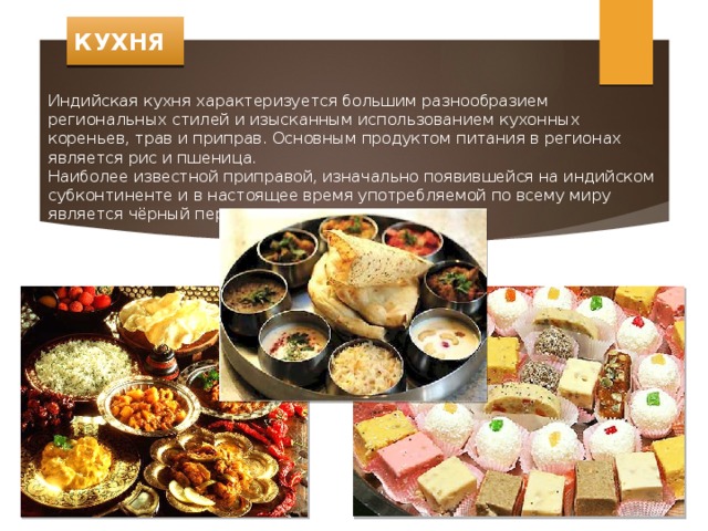 КУХНЯ Индийская кухня характеризуется большим разнообразием региональных стилей и изысканным использованием кухонных кореньев, трав и приправ. Основным продуктом питания в регионах является рис и пшеница. Наиболее известной приправой, изначально появившейся на индийском субконтиненте и в настоящее время употребляемой по всему миру является чёрный перец. 