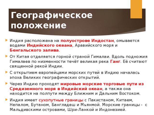 Географическое положение Индия расположена на полуострове Индостан , омывается водами Индийского океана , Аравийского моря и Бенгальского залива . От Китая отделяется горной страной Гималаи. Вдоль подножия Гималаев по низменности течёт великая река Ганг . Её считают священной рекой Индии. С открытием европейцами морских путей в Индию началась эпоха Великих географических открытий. Через Индию проходят мировые морские торговые пути из Средиземного моря в Индийский океан , а также она находится на полпути между Ближним и Дальним Востоком. Индия имеет сухопутные границы с Пакистаном, Китаем, Непалом, Бутаном, Бангладеш и Мьянмой. Морские границы - с Мальдивскими островами, Шри-Ланкой и Индонезией. 