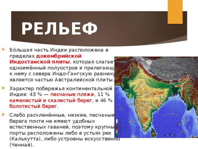 РЕЛЬЕФ Бо́льшая часть Индии расположена в пределах докембрийской Индостанской плиты , которая слагает одноимённый полуостров и прилегающую к нему с севера Индо-Гангскую равнину и является частью Австралийской плиты. Характер побережья континентальной Индии: 43 % — песчаные пляжи , 11 % каменистый и скалистый берег , и 46 % болотистый берег . Слабо расчленённые, низкие, песчаные берега почти не имеют удобных естественных гаваней, поэтому крупные порты расположены либо в устьях рек (Калькутта), либо устроены искусственно (Ченнай). 