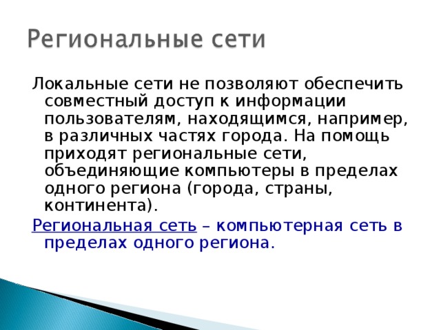 Локальные сети не позволяют обеспечить совместный доступ к информации пользователям, находящимся, например, в различных частях города. На помощь приходят региональные сети, объединяющие компьютеры в пределах одного региона (города, страны, континента). Региональная сеть – компьютерная сеть в пределах одного региона. 