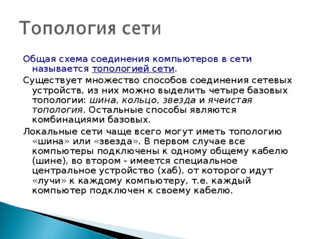 Общая схема соединения компьютеров в сети называется топологией сети . Существует множество способов соединения сетевых устройств, из них можно выделить четыре базовых топологии: шина , кольцо , звезда и ячеистая топология . Остальные способы являются комбинациями базовых. Локальные сети чаще всего могут иметь топологию «шина» или «звезда». В первом случае все компьютеры подключены к одному общему кабелю (шине), во втором - имеется специальное центральное устройство (хаб), от которого идут «лучи» к каждому компьютеру, т.е. каждый компьютер подключен к своему кабелю. 