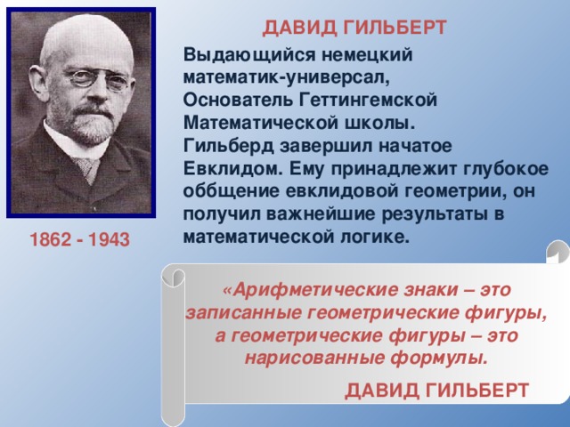 ДАВИД ГИЛЬБЕРТ  Выдающийся немецкий математик-универсал, Основатель Геттингемской Математической школы. Гильберд завершил начатое Евклидом. Ему принадлежит глубокое оббщение евклидовой геометрии, он получил важнейшие результаты в математической логике.  1862 - 1943 «Арифметические знаки – это записанные геометрические фигуры, а геометрические фигуры – это нарисованные формулы.  ДАВИД ГИЛЬБЕРТ  