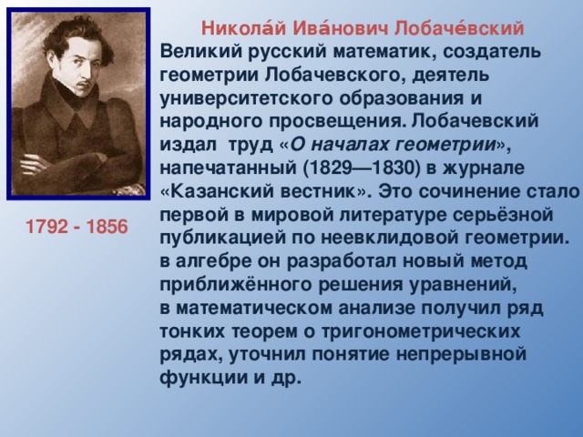 Никола́й Ива́нович Лобаче́вский  Великий русский математик, создатель геометрии Лобачевского, деятель университетского образования и народного просвещения.  Лобачевский издал труд « О началах геометрии », напечатанный (1829—1830)  в журнале «Казанский вестник». Это сочинение стало первой в мировой литературе серьёзной публикацией по неевклидовой геометрии. в алгебре он разработал новый метод приближённого решения уравнений, в математическом анализе получил ряд тонких теорем о тригонометрических рядах, уточнил понятие непрерывной функции и др. 1792 - 1856 