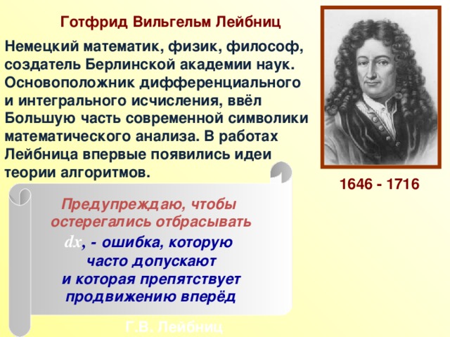Готфрид Вильгельм Лейбниц Немецкий математик, физик, философ, создатель Берлинской академии наук. Основоположник дифференциального и интегрального исчисления, ввёл Большую часть современной символики математического анализа. В работах Лейбница впервые появились идеи теории алгоритмов. Предупреждаю, чтобы остерегались отбрасывать dx , - ошибка, которую часто допускают и которая препятствует продвижению вперёд 1646 - 1716 Г.В. Лейбниц 